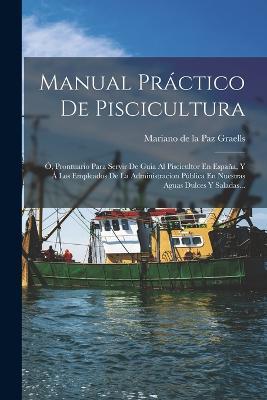Manual Práctico De Piscicultura: Ó, Prontuario Para Servir De Guia Al Piscicultor En España, Y Á Los Empleados De La Administracion Pública En Nuestras Aguas Dulces Y Saladas... - cover