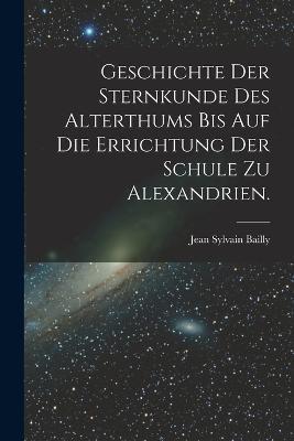 Geschichte der Sternkunde des Alterthums bis auf die Errichtung der Schule zu Alexandrien. - Jean Sylvain Bailly - cover