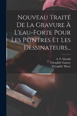 Nouveau Traité De La Gravure À L'eau-forte Pour Les Peintres Et Les Dessinateurs... - A P Martial,Théophile Thoré,Théophile Gautier - cover