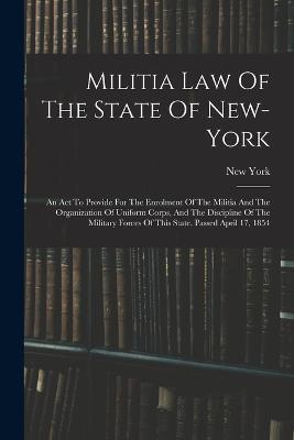 Militia Law Of The State Of New-york: An Act To Provide For The Enrolment Of The Militia And The Organization Of Uniform Corps, And The Discipline Of The Military Forces Of This State. Passed April 17, 1854 - New York (State) - cover