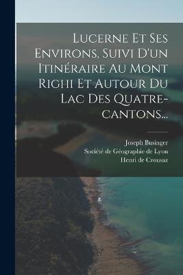 Lucerne Et Ses Environs, Suivi D'un Itineraire Au Mont Righi Et Autour Du Lac Des Quatre-cantons... - Joseph Businger - cover