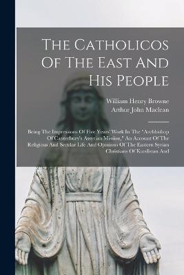 The Catholicos Of The East And His People: Being The Impressions Of Five Years' Work In The "archbishop Of Canterbury's Assyrian Mission," An Account Of The Religious And Secular Life And Opinions Of The Eastern Syrian Christians Of Kurdistan And - Arthur John MacLean - cover