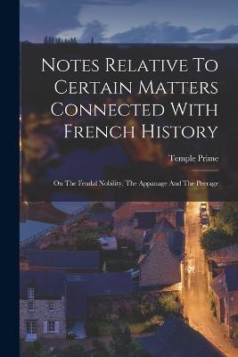 Notes Relative To Certain Matters Connected With French History: On The Feudal Nobility, The Appanage And The Peerage - Temple Prime - cover