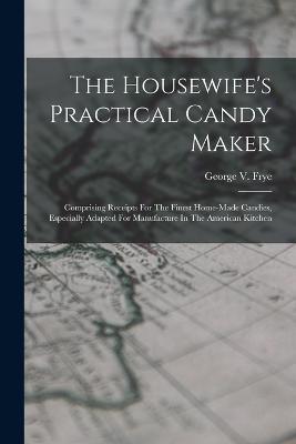 The Housewife's Practical Candy Maker: Comprising Receipts For The Finest Home-made Candies, Especially Adapted For Manufacture In The American Kitchen - George V Frye - cover