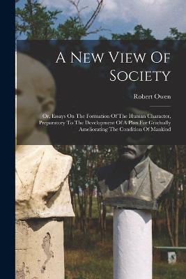 A New View Of Society: Or, Essays On The Formation Of The Human Character, Preparatory To The Development Of A Plan For Gradually Ameliorating The Condition Of Mankind - Robert Owen - cover
