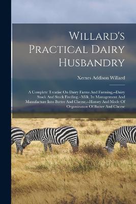 Willard's Practical Dairy Husbandry: A Complete Treatise On Dairy Farms And Farming, --dairy Stock And Stock Feeding, --milk, Its Management And Manufacture Into Butter And Cheese, --history And Mode Of Organization Of Butter And Cheese - Xerxes Addison Willard - cover