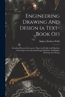 Engineering Drawing And Design (a Text-book Of): Including Practical Geometry, Plane And Solid, And Machine And Engine Drawing And Design: Machine And Engine Drawing And Design - Sidney Herbert Wells - cover