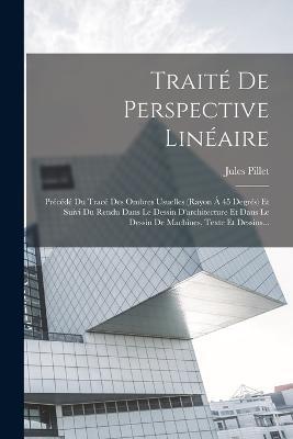 Traité De Perspective Linéaire: Précédé Du Tracé Des Ombres Usuelles (rayon À 45 Degrés) Et Suivi Du Rendu Dans Le Dessin D'architecture Et Dans Le Dessin De Machines. Texte Et Dessins... - Jules Pillet - cover