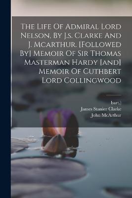 The Life Of Admiral Lord Nelson, By J.s. Clarke And J. Mcarthur. [followed By] Memoir Of Sir Thomas Masterman Hardy [and] Memoir Of Cuthbert Lord Collingwood - James Stanier Clarke,Bart ) - cover