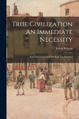 True Civilization An Immediate Necessity: And The Last Ground Of Hope For Mankind - Josiah Warren - cover