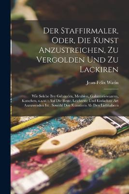 Der Staffirmaler, oder, Die Kunst anzustreichen, zu vergolden und zu lackiren: Wie solche bey Geba&#776;uden, Meublen, Galanteriewaaren, Kutschen, u.s.w.: auf die beste, leichteste und einfachste Art anzuwenden ist: sowohl den Ku&#776;nstlern als den Liebhabern - cover