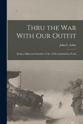 Thru the War With Our Outfit: Being a Historical Narrative of the 107th Ammunition Train - John C Acker - cover