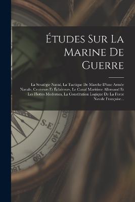 Études Sur La Marine De Guerre: La Stratégie Naval, La Tactique De Marche D'une Armée Navale, Croiseurs Et Éclaireurs, Le Canal Maritime Allemand Et Les Flottes Modernes, La Constitution Logique De La Force Navale Française... - Anonymous - cover
