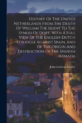 History Of The United Netherlands From The Death Of William The Silent To The Synod Of Dort, With A Full View Of The English-dutch Struggle Against Spain, And Of The Origin And Destruction Of The Spanish Armada - John Lothrop Motley - cover