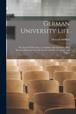 German University Life: The Story Of My Career As Student And Professor. With Personal Reminiscences Of Goethe, Schiller, Schelling...and Others - Henrich Steffens - cover