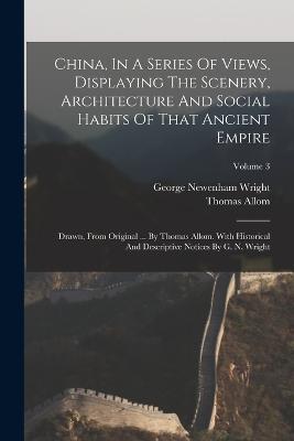 China, In A Series Of Views, Displaying The Scenery, Architecture And Social Habits Of That Ancient Empire: Drawn, From Original ... By Thomas Allom. With Historical And Descriptive Notices By G. N. Wright; Volume 3 - George Newenham Wright,Thomas Allom - cover