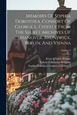 Memoirs Of Sophia Dorothea, Consort Of George I., Chiefly From The Secret Archives Of Hanover, Brunswick, Berlin, And Vienna; Volume 2 - Robert Folkestone Williams - cover