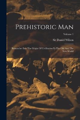 Prehistoric Man: Researches Into The Origin Of Civilization In The Old And The New World; Volume 1 - Daniel Wilson - cover