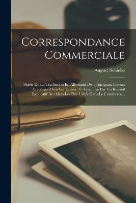 Correspondance Commerciale: Suivie De La Traduction En Allemand Des Principaux Termes Employés Dans Les Lettres, Et Terminée Par Un Recueil Explicatif Des Mots Les Plus Usités Dans Le Commerce... - August Schiebe - cover