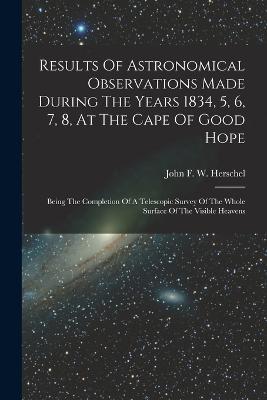 Results Of Astronomical Observations Made During The Years 1834, 5, 6, 7, 8, At The Cape Of Good Hope: Being The Completion Of A Telescopic Survey Of The Whole Surface Of The Visible Heavens - cover