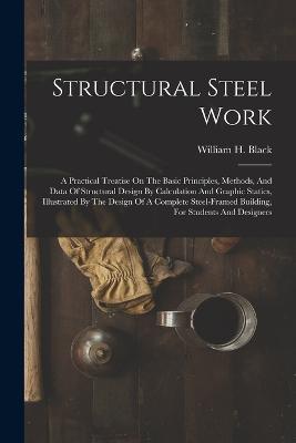Structural Steel Work: A Practical Treatise On The Basic Principles, Methods, And Data Of Structural Design By Calculation And Graphic Statics, Illustrated By The Design Of A Complete Steel-framed Building, For Students And Designers - William H Black - cover