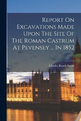 Report On Excavations Made Upon The Site Of The Roman Castrum At Pevensey ... In 1852 - Charles Roach Smith - cover