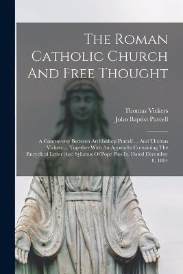 The Roman Catholic Church And Free Thought: A Controversy Between Archbishop Purcell ... And Thomas Vickers ... Together With An Appendix Containing The Encyclical Letter And Syllabus Of Pope Pius Ix, Dated December 8, 1864 - John Baptist Purcell,Thomas Vickers - cover