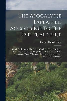 The Apocalypse Explained According To The Spiritual Sense: In Which Are Revealed The Arcana Which Are There Predicted, And Have Been Hitherto Deeply Concealed. From The Latin Posthumous Work Of Emanuel Swedenborg. 1st American, From The Last London - Emanuel Swedenborg - cover