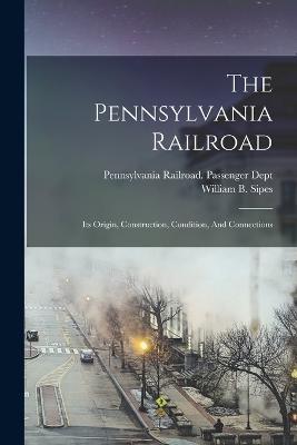 The Pennsylvania Railroad: Its Origin, Construction, Condition, And Connections - William B Sipes - cover