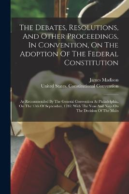 The Debates, Resolutions, And Other Proceedings, In Convention, On The Adoption Of The Federal Constitution: As Recommended By The General Convention At Philadelphia, On The 17th Of September, 1787: With The Yeas And Nays On The Decision Of The Main - James Madison - cover