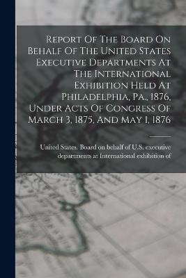 Report Of The Board On Behalf Of The United States Executive Departments At The International Exhibition Held At Philadelphia, Pa., 1876, Under Acts Of Congress Of March 3, 1875, And May 1, 1876 - cover