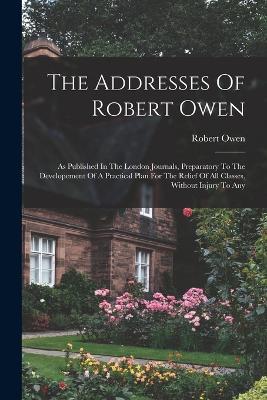 The Addresses Of Robert Owen: As Published In The London Journals, Preparatory To The Developement Of A Practical Plan For The Relief Of All Classes, Without Injury To Any - Robert Owen - cover
