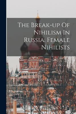 The Break-up Of Nihilism In Russia. Female Nihilists - Anonymous - cover