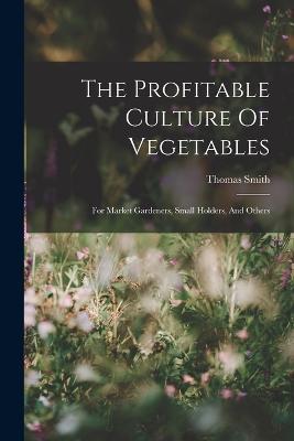 The Profitable Culture Of Vegetables: For Market Gardeners, Small Holders, And Others - Thomas Smith - cover