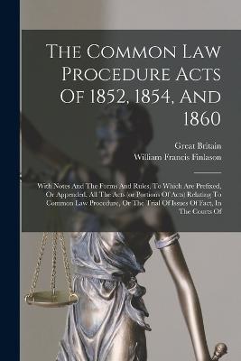 The Common Law Procedure Acts Of 1852, 1854, And 1860: With Notes And The Forms And Rules, To Which Are Prefixed, Or Appended, All The Acts (or Portions Of Acts) Relating To Common Law Procedure, Or The Trial Of Issues Of Fact, In The Courts Of - William Francis Finlason,Great Britain - cover