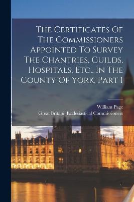 The Certificates Of The Commissioners Appointed To Survey The Chantries, Guilds, Hospitals, Etc., In The County Of York, Part 1 - William Page - cover