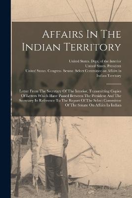 Affairs In The Indian Territory: Letter From The Secretary Of The Interior, Transmitting Copies Of Letters Which Have Passed Between The President And The Secretary In Reference To The Report Of The Select Committee Of The Senate On Affairs In Indian - cover