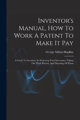 Inventor's Manual, How To Work A Patent To Make It Pay: A Guide To Inventors, In Perfecting Their Inventions, Taking Out Their Patents, And Disposing Of Them - George Milton Hopkins - cover