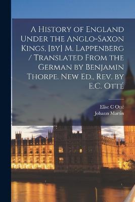 A History of England Under the Anglo-Saxon Kings, [by] M. Lappenberg / Translated From the German by Benjamin Thorpe. New Ed., Rev. by E.C. Otte - Johann Martin 1794-1865 Lappenberg,Elise C Otte - cover