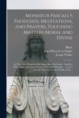 Monsieur Pascall's Thoughts, Meditations, and Prayers, Touching Matters Moral and Divine: As They Were Found in His Papers After His Death: Together With a Discourse Upon Monsieur Pascall's, Thoughts ... as Also Another Discourse on the Proofs of The... - Blaise 1623-1662 Pascal,Joseph Walker - cover