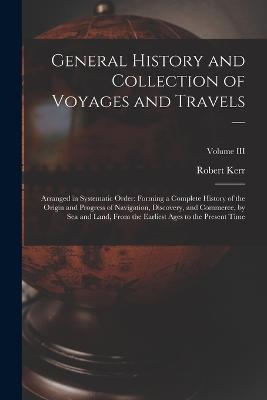 General History and Collection of Voyages and Travels --: Arranged in Systematic Order: Forming a Complete History of the Origin and Progress of Navigation, Discovery, and Commerce, by Sea and Land, from the Earliest Ages to the Present Time; Volume III - Robert Kerr - cover