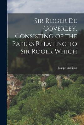 Sir Roger de Coverley, Consisting of the Papers Relating to Sir Roger Which - Joseph Addison - cover