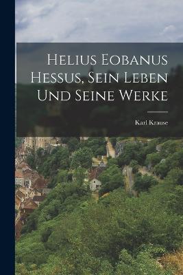 Helius Eobanus Hessus, sein Leben und seine Werke - Karl Krause - cover