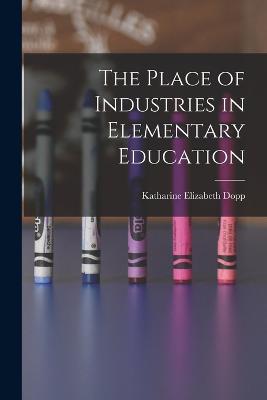 The Place of Industries in Elementary Education - Katharine Elizabeth Dopp - cover