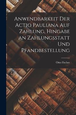 Anwendbarkeit der Actio Pauliana auf Zahlung, Hingabe an Zahlungsstatt und Pfandbestellung - Otto Fischer - cover