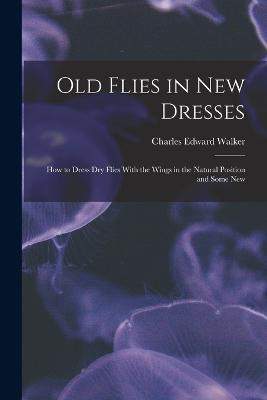 Old Flies in New Dresses: How to Dress Dry Flies With the Wings in the Natural Position and Some New - Charles Edward Walker - cover