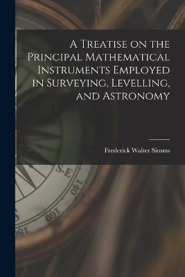 A Treatise on the Principal Mathematical Instruments Employed in Surveying, Levelling, and Astronomy - Frederick Walter Simms - cover