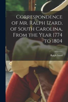 Correspondence of Mr. Ralph Izard, of South Carolina, From the Year 1774 to 1804 - Ralph Izard - cover