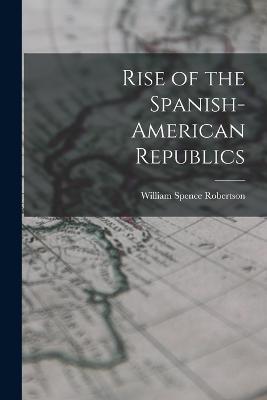 Rise of the Spanish-American Republics - William Spence Robertson - cover