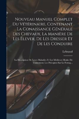 Nouveau Manuel Complet Du Veterinaire, Contenant La Conaissance Generale Des Chevaux, La Maniere De Les Elever, De Les Dresser Et De Les Conduire: La Description De Leurs Maladies Et Les Meilleurs Modes De Traitement; Les Preceptes Sur Le Ferrag... - Lebeaud - cover